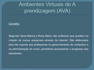    Conceito:



    Segundo Vania Marins e Rosa Maria, são softwares que auxiliam na
    criação de cursos acessíveis através da internet. São elaborados
    para dar suporte aos professores no gerenciamento de conteúdos e
    na administração do curso, permitindo acompanhar o progresso dos
    estudantes.
 