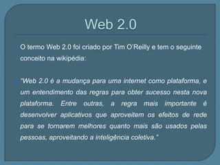    O termo Web 2.0 foi criado por Tim O’Reilly e tem o seguinte
    conceito na wikipédia:


   “Web 2.0 é a mudança para uma internet como plataforma, e
    um entendimento das regras para obter sucesso nesta nova
    plataforma.   Entre   outras,   a   regra   mais   importante   é
    desenvolver aplicativos que aproveitem os efeitos de rede
    para se tornarem melhores quanto mais são usados pelas
    pessoas, aproveitando a inteligência coletiva.”
 