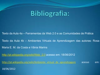 Texto da Aula 4a – Ferramentas da Web 2.0 e as Comunidades de Prática

Texto da Aula 4b – Ambientes Virtuais de Aprendizagem das autoras: Rosa

Maria E. M. da Costa e Vânia Marins

http://pt.wikipedia.org/wiki/Web_2.0 acesso em: 18/06/2012

http://pt.wikipedia.org/wiki/Ambiente_virtual_de_aprendizagem   acesso   em:

18/06/2012
 