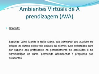 Ambientes Virtuais de A
            prendizagem (AVA)
 Conceito:




  Segundo Vania Marins e Rosa Maria, são softwares que auxiliam na
  criação de cursos acessíveis através da internet. São elaborados para
  dar suporte aos professores no gerenciamento de conteúdos e na
  administração do curso, permitindo acompanhar o progresso dos
  estudantes.
 