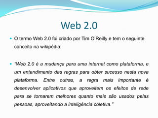 Web 2.0
 O termo Web 2.0 foi criado por Tim O’Reilly e tem o seguinte
  conceito na wikipédia:


 “Web 2.0 é a mudança para uma internet como plataforma, e
  um entendimento das regras para obter sucesso nesta nova
  plataforma.   Entre   outras,   a   regra   mais   importante   é
  desenvolver aplicativos que aproveitem os efeitos de rede
  para se tornarem melhores quanto mais são usados pelas
  pessoas, aproveitando a inteligência coletiva.”
 