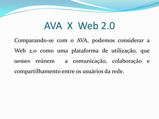 AVA X Web 2.0
Comparando-se com o AVA, podemos considerar a
Web 2.0 como uma plataforma de utilização, que
também   reúnem    a comunicação, colaboração e
compartilhamento entre os usuários da rede.
 