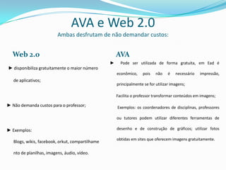 AVA e Web 2.0
                          Ambas desfrutam de não demandar custos:


  Web 2.0                                             AVA
                                                  ►     Pode ser utilizada de forma gratuita, em Ead é
► disponibiliza gratuitamente o maior número
                                                      econômico,    pois    não    é   necessário   impressão,
   de aplicativos;
                                                      principalmente se for utilizar imagens;

                                                      Facilita o professor transformar conteúdos em imagens;

► Não demanda custos para o professor;                Exemplos: os coordenadores de disciplinas, professores

                                                      ou tutores podem utilizar diferentes ferramentas de

► Exemplos:                                           desenho e de construção de gráficos; utilizar fotos

                                                      obtidas em sites que oferecem imagens gratuitamente.
   Blogs, wikis, facebook, orkut, compartilhame

   nto de planilhas, imagens, áudio, vídeo.
 
