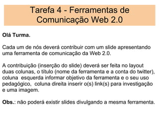 Tarefa 4 - Ferramentas de
            Comunicação Web 2.0
Olá Turma.
 
Cada um de nós deverá contribuir com um slide apresentando
uma ferramenta de comunicação da Web 2.0.
 
A contribuição (inserção do slide) deverá ser feita no layout
duas colunas, o título (nome da ferramenta e a conta do twitter),
coluna  esquerda informar objetivo da ferramenta e o seu uso
pedagógico,  coluna direita inserir o(s) link(s) para investigação
e uma imagem.
 
Obs.: não poderá existir slides divulgando a mesma ferramenta.
 