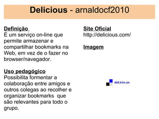 Delicious - arnaldocf2010

Definição                      Site Oficial
É um serviço on-line que       http://delicious.com/
permite armazenar e             
compartilhar bookmarks na      Imagem
Web, em vez de o fazer no       
browser/navegador.

Uso pedagógico
Possibilita formentar a
colaboração entre amigos e
outros colegas ao recolher e
organizar bookmarks  que
são relevantes para todo o
grupo.
 