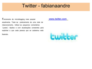 Twitter - fabianaandre

Ferramenta de microblogging mais popular              www.twitter.com
atualmente. Trata-se  praticamente de uma rede de
relacionamento. Utiliza-se pequenos comentários
(posts) rápidos e com atualizações constantes para
explicitar o que cada pessoa que se cadastrou está
fazendo. 
 