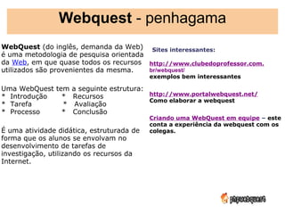 Webquest - penhagama
WebQuest (do inglês, demanda da Web)  Sites interessantes:
é uma metodologia de pesquisa orientada  
da Web, em que quase todos os recursos http://www.clubedoprofessor.com.
utilizados são provenientes da mesma.   br/webquest/  
                                           exemplos bem interessantes
 
Uma WebQuest tem a seguinte estrutura:  
*  Introdução      *   Recursos        http://www.portalwebquest.net/   
                                       Como elaborar a webquest
*  Tarefa             *   Avaliação
*  Processo         *   Conclusão       
                                           Criando uma WebQuest em equipe – este
                                           conta a experiência da webquest com os
É uma atividade didática, estruturada de   colegas.
forma que os alunos se envolvam no          
desenvolvimento de tarefas de
investigação, utilizando os recursos da
Internet.
 