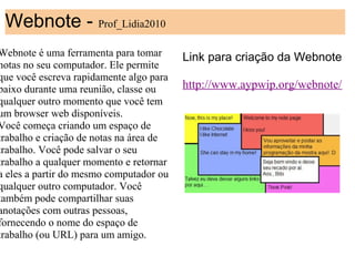 Webnote - Prof_Lidia2010
Webnote é uma ferramenta para tomar      Link para criação da Webnote
notas no seu computador. Ele permite
que você escreva rapidamente algo para
                                          
baixo durante uma reunião, classe ou     http://www.aypwip.org/webnote/
qualquer outro momento que você tem       
um browser web disponíveis.
Você começa criando um espaço de
trabalho e criação de notas na área de
trabalho. Você pode salvar o seu
trabalho a qualquer momento e retornar
a eles a partir do mesmo computador ou
qualquer outro computador. Você
também pode compartilhar suas
anotações com outras pessoas,
fornecendo o nome do espaço de
trabalho (ou URL) para um amigo.
 