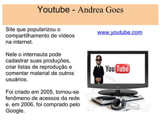 Youtube - Andrea Goes
                       
Site que popularizou o
                                www.youtube.com
compartilhamento de vídeos
na internet.
 
Nele o internauta pode
cadastrar suas produções,
criar listas de reprodução e
comentar material de outros
usuários.
 
Foi criado em 2005, tornou-se
fenômeno de acessos da rede
e, em 2006, foi comprado pelo
Google.
 