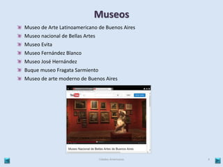 Museos 
Museo de Arte Latinoamericano de Buenos Aires 
Museo nacional de Bellas Artes 
Museo Evita 
Museo Fernández Blanco 
Museo José Hernández 
Buque museo Fragata Sarmiento 
Museo de arte moderno de Buenos Aires 
https://www.youtube.com/watch?v=cmgaOqvd-J8 
Cidades Americanas 4 
 