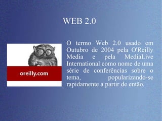 WEB 2.0 O termo Web 2.0 usado em Outubro de 2004 pela O'Reilly Media e pela MediaLive International como nome de uma série de conferências sobre o tema, popularizando-se rapidamente a partir de então.  