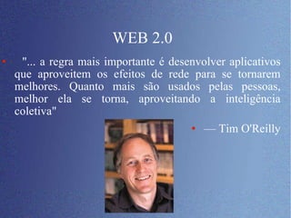 WEB 2.0 "... a regra mais importante é desenvolver aplicativos que aproveitem os efeitos de rede para se tornarem melhores. Quanto mais são usados pelas pessoas, melhor ela se torna, aproveitando a inteligência coletiva"  —  Tim O'Reilly 