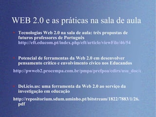 WEB 2.0 e as práticas na sala de aula Tecnologias Web 2.0 na sala de aula: três propostas de futuros professores de Português  http://eft.educom.pt/index.php/eft/article/viewFile/46/54 Potencial de ferramentas da Web 2.0 em desenvolver  pensamento crítico e envolvimento cívico nos Educandos http://pwweb2.procempa.com.br/pmpa/prefpoa/cdirs/usu_doc/cdirs.pdf Del.icio.us: uma ferramenta da Web 2.0 ao serviço da investigação em educação http://repositorium.sdum.uminho.pt/bitstream/1822/7883/1/26.pdf 