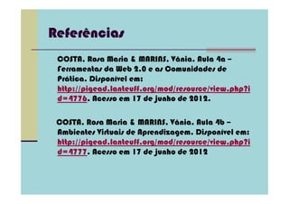 Referências
 COSTA, Rosa Maria & MARINS, Vânia. Aula 4a –
 Ferramentas da Web 2.0 e as Comunidades de
 Prática. Disponível em:
 http://pigead.lanteuff.org/mod/resource/view.php?i
 d=4776. Acesso em 17 de junho de 2012.

 COSTA, Rosa Maria & MARINS, Vânia. Aula 4b –
 Ambientes Virtuais de Aprendizagem. Disponível em:
 http://pigead.lanteuff.org/mod/resource/view.php?i
 d=4777. Acesso em 17 de junho de 2012
 