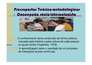 Teórico-metodoló
Pressupostos Teórico-metodológicos
                cio-
- Concepção sócio-interacionista
  Concepç




 O conhecimento seria construído de forma coletiva,
 marcado pela história e pela cultura de cada pessoa
 ou grupo social (Vygotisky, 1978)
  A aprendizagem seria o resultado de um processo
 de interações sociais contínuas.
 