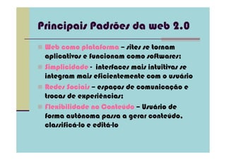Principais Padrões da web 2.0
 Web como plataforma – sites se tornam
 aplicativos e funcionam como softwares;
 Simplicidade - interfaces mais intuitivas se
 integram mais eficientemente com o usuário
 Redes Sociais – espaços de comunicação e
 trocas de experiências;
 Flexibilidade no Conteúdo – Usuário de
 forma autônoma passa a gerar conteúdo,
 classificá-lo e editá-lo
 