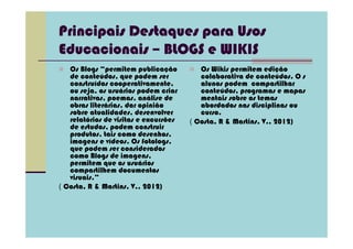 Principais Destaques para Usos
Educacionais – BLOGS e WIKIS
   Os Blogs “permitem publicação          Os Wikis permitem edição
   de conteúdos, que podem ser            colaborativa de conteúdos. O s
   construídos cooperativamente,          alunos podem compartilhar
   ou seja, os usuários podem criar       conteúdos, programas e mapas
   narrativas, poemas, análise de         mentais sobre os temas
   obras literárias, dar opinião          abordados nas disciplinas ou
   sobre atualidades, desenvolver         curso.
   relatórios de visitas e excursões   ( Costa, R & Martins, V., 2012)
   de estudos, podem construir
   produtos, tais como desenhos,
   imagens e vídeos. Os fotologs,
   que podem ser considerados
   como Blogs de imagens,
   permitem que os usuários
   compartilhem documentos
   visuais.”
( Costa, R & Martins, V., 2012)
 