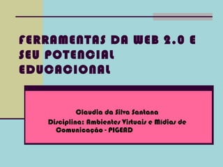 FERRAMENTAS DA WEB 2.0 E
SEU POTENCIAL
EDUCACIONAL


            Claudia da Silva Santana
   Disciplina: Ambientes Virtuais e Mídias de
     Comunicação - PIGEAD
 