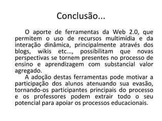 Conclusão...
    O aporte de ferramentas da Web 2.0, que
permitem o uso de recursos multimídia e da
interação dinâmica, principalmente através dos
blogs, wikis etc..., possibilitam que novas
perspectivas se tornem presentes no processo de
ensino e aprendizagem com substancial valor
agregado.
    A adoção destas ferramentas pode motivar a
participação dos alunos atenuando sua evasão,
tornando-os participantes principais do processo
e os professores podem extrair todo o seu
potencial para apoiar os processos educacionais.
 