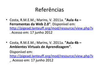 Referências
• Costa, R.M.E.M.; Marins, V. 2011a. "Aula 4a –
  Ferramentas da Web 2.0". Disponível em:
  http://pigead.lanteuff.org/mod/resource/view.php?id=45
  . Acesso em: 17 junho 2012

• Costa, R.M.E.M.; Marins, V. 2011a. "Aula 4b –
  Ambientes Virtuais de Aprendizagem".
  Disponível em:
  http://pigead.lanteuff.org/mod/resource/view.php?id=45
  . Acesso em: 17 junho 2012
 