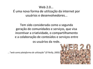 Web 2.0...
     É uma nova forma de utilização da internet por
             usuários e desenvolvedores...

           Tem sido considerada como a segunda
        geração de comunidades e serviços, que visa
       incentivar a criatividade, o compartilhamento
       e a colaboração de conteúdos e serviços entre
                    os usuários da rede.


...”web como plataforma de utilização” (O´Reilly, 2005)
 