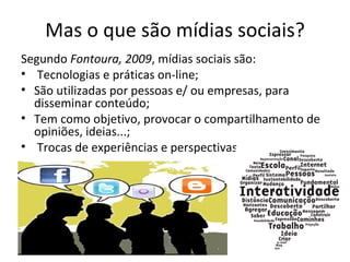 Mas o que são mídias sociais?
Segundo Fontoura, 2009, mídias sociais são:
• Tecnologias e práticas on-line;
• São utilizadas por pessoas e/ ou empresas, para
  disseminar conteúdo;
• Tem como objetivo, provocar o compartilhamento de
  opiniões, ideias...;
• Trocas de experiências e perspectivas.
 