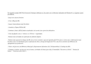 No segundo exemplo (EB1/JI de Ferreira do Alentejo), definiram-se, de acordo com os diferentes indicadores do Domínio B., as seguintes acções
de melhoria:

-Lançar um concurso literário.

- Criar o Blog das BEs.

- Lançar trimestralmente uma Newsletter.

- Actualizar a Página WEB da BE.

- Continuar a dotar a BE de fundos actualizados e de acordo com o gosto dos utilizadores.

- Criar um Quadro com os + leitores e os 10 livros + requisitados.

- Realizar mais actividades de exploração de ambientes digitais.

- Realizar uma exposição no Espaço da BE com os livros existentes e que são sugeridos pelo P.N.L para os vários anos e elaboração de uma
brochura com as recomendações para a exploração de obras; entrega da listagem do P.N.L e dos livros existentes nas bibliotecas do
Agrupamento aos professores.

- Tentar, em parceria com Biblioteca Municipal e Departamento Informático da C.M disponibilizar o Catálogo das BEs.

- Continuar a realizar, em parceria com as turmas, actividades de leitura para toda a Comunidade (“Encontros ao Serão”, “Semana da
leitura”, “Conversas sobre Abril”).
 