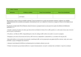 2.   Leitura e Literacia


        Indicadores                      Evidências recolhidas        Pontos Fortes Identificados             Pontos Fracos Identificados



                              e personagens.



Mas não basta avaliar os frutos do trabalho realizado. É preciso perspectivar as acções que permitam continuar e melhorar esse trabalho,
independentemente dos resultados já alcançados, informando por esta via, os objectivos e iniciativas a integrar no Plano de Actividades do ano
seguinte.

No primeiro exemplo dado (ES de Odemira), desenvolveram-se e perspectivaram-se como possíveis acções de melhoria do Subdomínio
analisado (C.1.):

- Visando o aumento do número de alunos que desenvolvem actividades de leitura livre na BE, pondera-se a subscrição de mais uma revista de
interesse para os utilizadores;

- Procedeu-se, em Maio de 2008, à disponibilização on-line do catálogo da BE, embora este ainda se encontre incompleto;

- Reequipou-se (no início do presente ano lectivo) a BE com novos computadores, aumentando-se o seu número de oito para dez:

- Querendo melhorar os mecanismos de promoção e marketing da BE, está em preparação uma página da BE na internet, onde, entre outros
conteúdos, se faça a divulgação das iniciativas.

- Aumentar a participação da biblioteca na dinamização de actividades culturais na escola.

- Produzir instrumentos que permitam melhorar os registos do planeamento, execução e avaliação das actividades e respectiva avaliação.
 