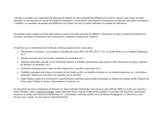 Uma das actividades mais importantes da aplicação do Modelo de Auto-Avaliação das Bibliotecas Escolares consiste, deste modo, em saber
identificar os instrumentos de recolha de evidências adequados e extrair desses instrumentos as informações (evidências) que melhor esclarecem
o trabalho e os resultados alcançados pela Biblioteca em relação com este ou aquele indicador ou conjunto de indicadores.



Na presente sessão, ocupar-nos-emos deste aspecto, usando como base principal de trabalho, os Relatórios de Auto-Avaliação das Bibliotecas
Escolares, nos quais se identificam estes instrumentos, evidências e propostas de melhoria.



Já sabemos que os instrumentos de recolha de evidências podem incluir, entre outros:
   •   Documentos já existentes e que regulam a actividade da escola (PEE, RI, PCE, PCT’s, etc.) ou da BE (Plano de Actividades, Regimento,
       etc.);
   •   Registos diversos (actas de reuniões, relatórios de actividades, etc.);
   •   Materiais produzidos pela BE ou em colaboração (planos de trabalho, planificações para sessões na BE, documentos de apoio, materiais
       de difusão e de promoção, etc.);
   •   Estatísticas produzidas pelo sistema da BE (empréstimos, consultas, requisições, etc.);
   •   Trabalhos realizados pelos alunos (no âmbito de actividades na BE, em trabalho colaborativo, em trabalho autónomo, etc.), recolhidos e
       analisados, sempre que necessário, em conjunto com os docentes;
   •   Dados obtidos a partir dos instrumentos especificamente construídos para recolher informação no âmbito da avaliação da BE: Registos de
       Observação, Grelhas de Análise, Questionários, Checklists, etc.


No documento de apoio à elaboração do Relatório de Auto-avaliação, distribuído o ano transacto pelo Gabinete RBE às escolas que estavam a
testar o Modelo, foram, a título de exemplo, dadas indicações sobre o tipo de evidências que podiam ser extraídas dos diferentes instrumentos
propostos no âmbito da avaliação do Subdomínio A.1. (Articulação Curricular da BE com as Estruturas Pedagógicas e os Docentes), e que
deviam, nesse sentido, ser invocadas no referido Relatório.
 
