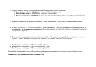 2. Construa uma tabela idêntica à do exemplo produzido neste Guia da Sessão (Página 3), copiando:
         1. para a primeira coluna, os indicadores que integram o Subdomínio que escolheu;
         2. para a segunda coluna, os factores críticos respeitantes a cada indicador;
         3. para a terceira coluna, os instrumentos de recolha de evidências propostos pelo modelo, ou outros que considere relevantes.



   3. De seguida, aprecie o tipo de instrumentos que indicou e analise detalhadamente o teor ou tipo de conteúdo desses instrumentos;



   4. Com base nessa análise dos instrumentos, construa na quarta coluna “frases – tipo” que exemplifiquem as evidências passíveis de
      serem obtidas a partir daqueles instrumentos, para cada um dos indicadores do Subdomínio escolhido, à semelhança do realizado no
      exemplo dado na Página 3.



   5. Tendo por base a sua prática e o conhecimento directo da/s BE da Escola/Agrupamento de que é Professor-bibliotecário, e tendo por
      objectivo a melhoria dessa/s BE/s, sugira acerca do Subdomínio por que optou, justificando as suas sugestões:



   •   Duas Coisas que considere que a/s BE/s devessem deixar de fazer;
   •   Duas Coisas que considere que a/s BE/s devessem continuar a fazer;
   •   Duas Coisas que considere que a/s BE/s devessem começar a fazer.

Coloque até ao final da sessão, os seus trabalhos nos fóruns criados para o efeito para que todos os colegas possam vê-los, e vice-versa.

Para a primeira actividade utilize o Fórum 1 e faça dois Posts:
 