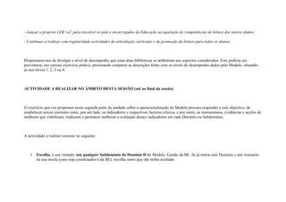 - Lançar o projecto LER+a2, para envolver os pais e encarregados de Educação na aquisição de competências de leitura dos nossos alunos.

- Continuar a realizar com regularidade actividades de articulação curricular e de promoção da leitura para todos os alunos.



Dispensamo-nos de divulgar o nível de desempenho que estas duas bibliotecas se atribuíram nos aspectos considerados. Este poderia ser,
porventura, um curioso exercício prático, procurando comparar as descrições feitas com os níveis de desempenho dados pelo Modelo, situando-
as nos níveis 1, 2, 3 ou 4.



ACTIVIDADE A REALIZAR NO ÂMBITO DESTA SESSÃO (até ao final da sessão)



O exercício que vos propomos nesta segunda parte da unidade sobre a operacionalização do Modelo procura responder a este objectivo, de
estabelecer nexos coerentes entre, por um lado, os indicadores e respectivos factores críticos, e por outro, os instrumentos, evidências e acções de
melhoria que viabilizam, traduzem e permitem melhorar a avaliação desses indicadores em cada Domínio ou Subdomínio.



A actividade a realizar consiste no seguinte:



   1. Escolha, à sua vontade, um qualquer Subdomínio do Domínio D do Modelo: Gestão da BE. Se já testou este Domínio o ano transacto
      na sua escola (caso seja coordenador/a da BE), escolha outro que não tenha avaliado.
 