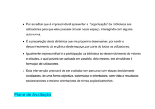 • Por acreditar que é imprescindível apresentar a “organização” da biblioteca aos
        utilizadores para que eles possam circular neste espaço, interagindo com alguma
        autonomia.

    • É a preparação desta dinâmica que me proponho desenvolver, por sentir o
        desconhecimento da orgânica deste espaço, por parte de todos os utilizadores.

    • Igualmente imprescindível é a participação da biblioteca no desenvolvimento de valores
        e atitudes, a qual poderá ser aplicada em paralelo, diria mesmo, em simultâneo à
        formação de utilizadores.

    •   Esta intervenção precisará de ser avaliada num percurso com etapas devidamente
        sinalizadas, de uma forma objectiva, sistemática e orientadora, com vista a resultados
        esclarecedores e mesmo orientadores de novas acções/caminhos:



Plano de Avaliação
 