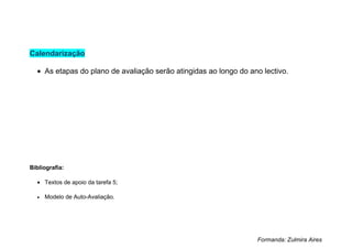 Calendarização

  • As etapas do plano de avaliação serão atingidas ao longo do ano lectivo.




Bibliografia:

  • Textos de apoio da tarefa 5;

  •   Modelo de Auto-Avaliação.




                                                                  Formanda: Zulmira Aires
 