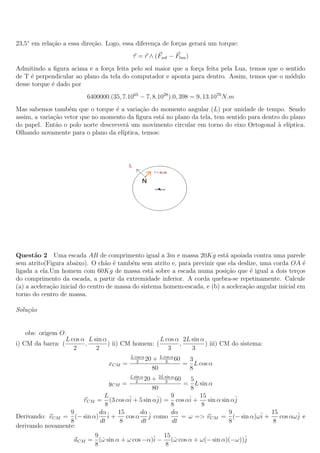 23,5◦ em rela¸ao a essa dire¸˜o. Logo, essa diferen¸a de for¸as gerar´ um torque:
             c˜             ca                     c        c        a
                                           τ = r ∧ (Fsol − Flua )
Admitindo a ﬁgura acima e a for¸a feita pelo sol maior que a for¸a feita pela Lua, temos que o sentido
                                c                               c
de T ´ perpendicular ao plano da tela do computador e aponta para dentro. Assim, temos que o m´dulo
      e                                                                                          o
desse torque ´ dado por
             e
                          6400000.(35, 7.1065 − 7, 8.1028 ).0, 398 = 9, 13.1070 N.m
Mas sabemos tamb´m que o torque ´ a varia¸ao do momento angular (L) por unidade de tempo. Sendo
                    e              e        c˜
assim, a varia¸ao vetor que no momento da ﬁgura est´ no plano da tela, tem sentido para dentro do plano
              c˜                                    a
do papel. Ent˜o o polo norte descrever´ um movimento circular em torno do eixo Ortogonal a el´
               a                      a                                                      ` ıptica.
Olhando novamente para o plano da el´ıptica, temos:




Quest˜o 2 Uma escada AB de comprimento igual a 3m e massa 20Kg est´ apoiada contra uma parede
       a                                                                    a
sem atrito(Figura abaixo). O ch˜o ´ tamb´m sem atrito e, para previnir que ela deslize, uma corda OA ´
                                  a e       e                                                             e
ligada a ela.Um homem com 60Kg de massa est´ sobre a escada numa posi¸ao que ´ igual a dois ter¸os
                                                   a                         c˜      e                  c
do comprimento da escada, a partir da extremidade inferior. A corda quebra-se repetinamente. Calcule
(a) a acelera¸ao inicial do centro de massa do sistema homem-escada, e (b) a acelera¸˜o angular inicial em
             c˜                                                                     ca
torno do centro de massa.

Solu¸˜o
    ca


    obs: origem O.
                  L cos α L sin α                   L cos α 2L sin α
i) CM da barra: (        ,        ) ii) CM homem: (        ,         ) iii) CM do sistema:
                     2       2                         3       3
                                          L cos α
                                             2
                                                  20   + L cos α 60
                                                            3        3
                                  xCM =                             = L cos α
                                                       80            8
                                          L sin α
                                             2
                                                + 2L sin α 60
                                                  20 3           5
                                yCM =                         = L sin α
                                                80               8
                              L                          9         15
                      rCM = (3 cos αˆ + 5 sin αˆ = cos αˆ +
                                       i          j)            i     sin α sin αˆ
                                                                                 j
                              8                          8         8
                  9        dα      15      dα            dα                    9         15
Derivando: vCM = (− sin α) ˆ + i      cos α ˆ como
                                              j               = ω => vCM = (− sin α)ωˆ +
                                                                                     i      cos αωˆ e
                                                                                                  j
                  8        dt       8      dt            dt                    8         8
derivando novamente:
                         9                           15
                   aCM = (ω sin α + ω cos −α)ˆ − (ω cos α + ω(− sin α)(−ω))ˆ
                            ˙                   i          ˙                       j
                         8                            8
 