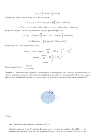 9         15
                                   aCM = ω sin αˆ − ω cos αˆ
                                              ˙    i     ˙ j
                                            8          8
B) For¸as na escada (em m´dulo) e a 2o lei de Newton:
      c                  o
                                                       9
                        x = Nparede = (M + m)aCM,X = 80 ω sin α = 90ω sin α
                                                         ˙          ˙
                                                       8
               y = Nchao − (M + m)g = (M + m)aCM,Y => n − chao = 80g − 150ω cos α
                                                                          ˙
Torque em rela¸ao a um eixo perpendicular a ﬁgura, passando por CM:
              c˜                          `
                                               15                          9         ˆ
                     τ = [Nparede (3 sin α −      sin α) − Nchao (3 cos α − cos α)](−k)
                                                8                          8
                                                 ω
                                                 ˙                              ˆ
                            τ = [150g cos α −      (810 sin α2 + 2250 cos α2 )](k)
                                                 8
                  ˙ˆ
Sabemos que τ = I wk, e pelo c´lculo do I:
                              a

                                                     mL2          L 2     1 2
                      Isistema = Ibarra + Ihomem   =     + m(LCM − ) + M ( )
                                                      12          2       8
                                                20(3)2        3       1
                                   Isistema =           + 20( )2 + 60( )2
                                                  12          8       8
                                                            75
                                                 Isistema =
                                                             4
                         5g cos α
Temos ﬁnalmente: ω =
                 ˙
                       4 + 6 cos2 α

Quest˜o 3 Demonstre que a posi¸ao, a velocidade e a acelera¸ao de uma part´
       a                            c˜                           c˜             ıcula que realiza um mo-
vimento harmˆnico simples podem ser representadas pela proje¸˜o de vetores girantes. Neste caso, qual a
              o                                                ca
rela¸ao entre a velocidade angular do vetor girante e a frequˆncia angular do movimento oscilat´rio?
    c˜                                                       e                                  o




Solu¸˜o
    ca



     obs: No referencial considerado, usaremos A = Aˆ
                                                    i

     Considerando um vetor de m´dulo A girante sobre o ponto de equil´
                                 o                                     ıbrio do MHS(x = 0),
     podemos escrever que, num instante qualquer em que o vetor faz um angulo de θ com o eixo
                                                                       ˆ
 