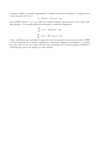 x,sempre medido no sentido trigonom´trico a partir do primeiro quadrante, a proje¸˜o hori-
                                    e                                            ca
zontal da ponta do vetor ´
                         e
                               x = A cos θ = A cos (ωt + φ0 )
pois do MCU temos θ = ωt + φ0 , onde φ0 ´ o angulo inicial do movimento do vetor. Derivando
                                        e ˆ
essa equa¸ao, e em seguida derivando novamente o resultado, chegamos a
         c˜
                                dx
                                   = v = −Aω sin (ωt + φ0 )
                                dt
                                 dv
                                    = a = −Aω 2 cos (ωt + φ0 )
                                 dt
Assim, veriﬁcamos que a proje¸ao da ponta do vetor se comporta como uma part´
                              c˜                                              ıcula em MHS
no eixo horizontal,com A sendo a amplitude,e a frequˆncia angular do movimento ´ a mesma
                                                     e                            e
do vetor, pois s´ uma vez a cada volta do vetor a proje¸˜o ter´ a mesma posi¸ao,velocidade e
                o                                      ca      a            c˜
acelera¸ao que uma certa posi¸˜o na volta anterior.
       c˜                     ca
 