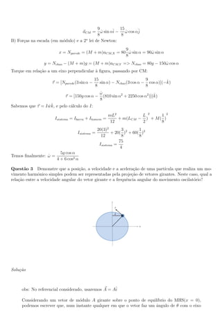 9         15
                                   aCM = ω sin αˆ − ω cos αˆ
                                              ˙    i     ˙ j
                                            8          8
B) For¸as na escada (em m´dulo) e a 2o lei de Newton:
      c                  o
                                                       9
                        x = Nparede = (M + m)aCM,X = 80 ω sin α = 90ω sin α
                                                         ˙          ˙
                                                       8
                 y = Nchao − (M + m)g = (M + m)aCM,Y => Nchao = 80g − 150ω cos α
                                                                         ˙
Torque em rela¸ao a um eixo perpendicular a ﬁgura, passando por CM:
              c˜                          `
                                               15                          9         ˆ
                     τ = [Nparede (3 sin α −      sin α) − Nchao (3 cos α − cos α)](−k)
                                                8                          8
                                                 ω
                                                 ˙                              ˆ
                            τ = [150g cos α −      (810 sin α2 + 2250 cos α2 )](k)
                                                 8
                  ˙ˆ
Sabemos que τ = I wk, e pelo c´lculo do I:
                              a

                                                     mL2          L 2     1 2
                      Isistema = Ibarra + Ihomem   =     + m(LCM − ) + M ( )
                                                      12          2       8
                                                20(3)2        3       1
                                   Isistema =           + 20( )2 + 60( )2
                                                  12          8       8
                                                            75
                                                 Isistema =
                                                             4
                         5g cos α
Temos ﬁnalmente: ω =
                 ˙
                       4 + 6 cos2 α

Quest˜o 3 Demonstre que a posi¸ao, a velocidade e a acelera¸ao de uma part´
       a                            c˜                           c˜             ıcula que realiza um mo-
vimento harmˆnico simples podem ser representadas pela proje¸˜o de vetores girantes. Neste caso, qual a
              o                                                ca
rela¸ao entre a velocidade angular do vetor girante e a frequˆncia angular do movimento oscilat´rio?
    c˜                                                       e                                  o




Solu¸˜o
    ca



     obs: No referencial considerado, usaremos A = Aˆ
                                                    i

     Considerando um vetor de m´dulo A girante sobre o ponto de equil´
                                 o                                     ıbrio do MHS(x = 0),
     podemos escrever que, num instante qualquer em que o vetor faz um angulo de θ com o eixo
                                                                       ˆ
 