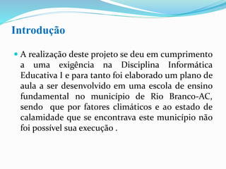 Introdução
 A realização deste projeto se deu em cumprimento
a uma exigência na Disciplina Informática
Educativa I e para tanto foi elaborado um plano de
aula a ser desenvolvido em uma escola de ensino
fundamental no município de Rio Branco-AC,
sendo que, por fatores climáticos e ao estado de
calamidade que se encontrava este município, não
foi possível sua execução .
 