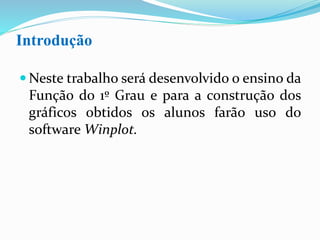 Introdução
 Neste trabalho será desenvolvido o ensino da
Função do 1º Grau e para a construção dos
gráficos obtidos os alunos farão uso do
software Winplot.
 