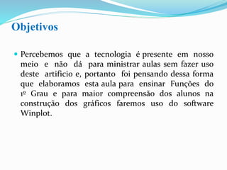 Objetivos
 Não podemos negar que por todos os lugares a
tecnologia se encontra presente e, portanto hoje em
dia é difícil a ministração de uma boa aula, que
desperte o interesse do aluno, sem fazer uso deste
artifício.
 Deste modo, elaboramos esta aula para ensinar
Funções do 1º Grau e, para maior compreensão
dos alunos na construção dos gráficos, faremos uso
do software Winplot.
 
