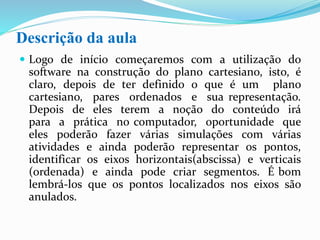 Descrição da aula
 Logo de início começaremos com a utilização do
software na construção do plano cartesiano, isto, é
claro, depois de ter definido o que é um plano
cartesiano, pares ordenados e sua representação.
Depois de eles terem a noção do conteúdo irá
para a prática no computador, oportunidade que
eles poderão fazer várias simulações com várias
atividades e ainda poderão representar os pontos,
identificar os eixos horizontais(abscissa) e verticais
(ordenada) e ainda pode criar segmentos.
 É bom lembrá-los que os pontos localizados nos eixos
são anulados.
 