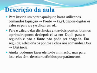 Descrição da aula
 Para inserir um ponto qualquer, basta utilizar os
comandos Equação → Ponto → (x,y), depois digitar os
valor es para x e y e clicar em ok.
 Da mesma forma, podemos inserir retas e também
podemos calcular a distância entre os pontos.
 Em determinado tempo da aula os alunos farão as
atividades no caderno e depois pedirá a um colega para
fazer a correção com o auxílio do software.
 Ainda podemos fazer efeito de animação, mas para
isso eles têm de estar definidos por parâmetros.
 