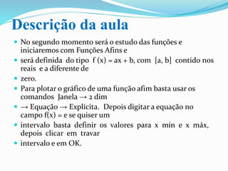 Descrição da aula
 No segundo momento será o estudo das funções e
iniciaremos com Funções Afins.
 Definida do tipo f (x) = ax + b, com [a, b] contido
nos reais e a diferente de zero.
 Para plotar o gráfico de uma função afim basta usar os
comandos Janela → 2 dim → Equação → Explícita.
Depois digitar a equação no campo f(x) = e se quiser
um intervalo basta definir os valores para x mín e
x máx, depois clicar em travar intervalo e em OK.
 