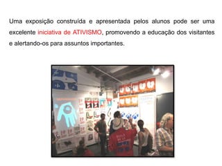 Uma exposição construída e apresentada pelos alunos pode ser uma
excelente iniciativa de ATIVISMO, promovendo a educação dos visitantes
e alertando-os para assuntos importantes.
 