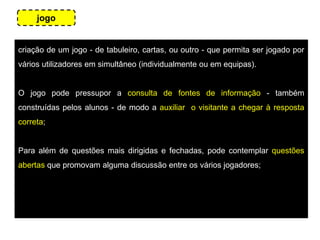 criação de um jogo - de tabuleiro, cartas, ou outro - que permita ser jogado por
vários utilizadores em simultâneo (individualmente ou em equipas).
O jogo pode pressupor a consulta de fontes de informação - também
construídas pelos alunos - de modo a auxiliar o visitante a chegar à resposta
correta;
Para além de questões mais dirigidas e fechadas, pode contemplar questões
abertas que promovam alguma discussão entre os vários jogadores;
jogo
 