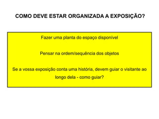 COMO DEVE ESTAR ORGANIZADA A EXPOSIÇÃO?
Fazer uma planta do espaço disponível
Pensar na ordem/sequência dos objetos
Se a vossa exposição conta uma história, devem guiar o visitante ao
longo dela - como guiar?
 