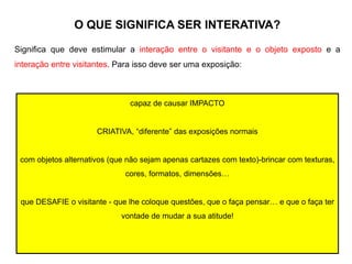 O QUE SIGNIFICA SER INTERATIVA?
Significa que deve estimular a interação entre o visitante e o objeto exposto e a
interação entre visitantes. Para isso deve ser uma exposição:
capaz de causar IMPACTO
CRIATIVA, “diferente” das exposições normais
com objetos alternativos (que não sejam apenas cartazes com texto)-brincar com texturas,
cores, formatos, dimensões…
que DESAFIE o visitante - que lhe coloque questões, que o faça pensar… e que o faça ter
vontade de mudar a sua atitude!
 