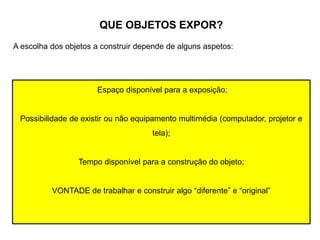QUE OBJETOS EXPOR?
A escolha dos objetos a construir depende de alguns aspetos:
Espaço disponível para a exposição;
Possibilidade de existir ou não equipamento multimédia (computador, projetor e
tela);
Tempo disponível para a construção do objeto;
VONTADE de trabalhar e construir algo “diferente” e “original”
 