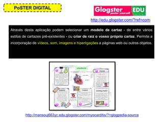 PoSTER DIGITAL
Através desta aplicação podem selecionar um modelo de cartaz - de entre vários
estilos de cartazes pré-existentes - ou criar de raiz o vosso próprio cartaz. Permite a
incorporação de vídeos, som, imagens e hiperligações a páginas web ou outros objetos.
http://mansouj663yc.edu.glogster.com/myocarditis/?=glogpedia-source
http://edu.glogster.com/?ref=com
 