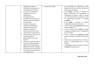 adequados em número e                •   Tutoriais de formação.       das necessidades de equipamento da BE,
    condições de funcionamento às                                         pedido por professores e alunos, com base nos
    necessidades dos utilizadores.                                        questionários preenchidos.
•   O número de computadores                                          •   O PB propôs a aquisição de software de
    responde à procura e às                                               gestão, ferramentas de produtividade e
    solicitações da                                                       manipulação de imagem e vídeo, de acordo
    escola/agrupamento.                                                   com propostas de alunos e professores, a fim
•   O hardware está actualizado e o                                       de implementarem projectos de trabalho
    software responde às exigências                                       pedagógico.
    das solicitações.                                                 •   O PB propôs a aquisição de software
•   O professor bibliotecário                                             multidisciplinar educativo de interesse.
    rentabiliza possibilidades de                                     •   O PB e a equipa de BE promovem formação de
    afectação de recursos e de                                            interesse ligada às TIC.
    trabalho no contexto do                                           •   O PB e a equipa da BE recebem formação
    desenvolvimento do PTE ou de                                          considerada pertinente para o desempenho
    outros projectos na área das TIC.                                     das suas funções.
•   A BE funciona em rede (Intranet e                                 •   O PB e a equipa da BE organizam e criam
    Internet) e explora as                                                tutoriais referentes à utilização de ferramentas
    potencialidades que as redes                                          TIC.
    facultam.                                                         •   A BE funciona em rede (Intranet e internet) e
•   A BE recorre a diferentes tipos de                                    explora as potencialidades que as redes
    ferramentas: WEB, plataformas                                         facultam.
    (LMS) ou outros dispositivos da                                   •   A BE interage em rede com todas as estruturas
    WEB2, para incentivar o diálogo e                                     pedagógicas do Agrupamento.
    desenvolver processos formativos
    ou criativos com os utilizadores e
    com o agrupamento.


                                                                                                    Isabel Santos Silva
 